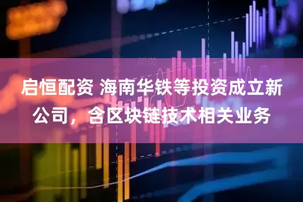 启恒配资 海南华铁等投资成立新公司，含区块链技术相关业务