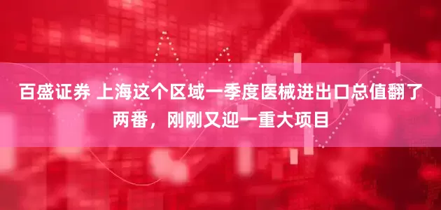 百盛证券 上海这个区域一季度医械进出口总值翻了两番，刚刚又迎一重大项目