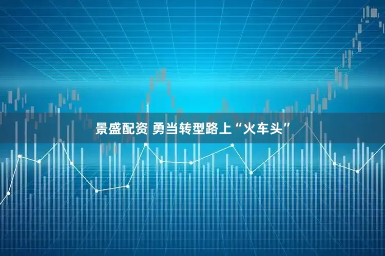 景盛配资 勇当转型路上“火车头”