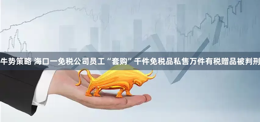 牛势策略 海口一免税公司员工“套购”千件免税品私售万件有税赠品被判刑