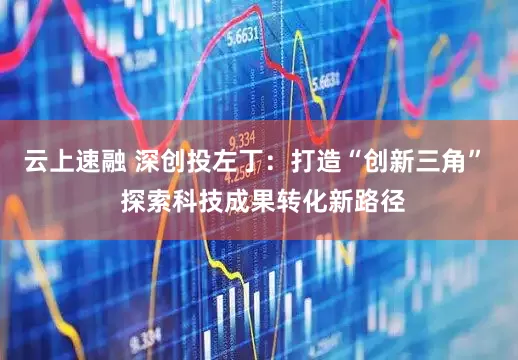 云上速融 深创投左丁：打造“创新三角”  探索科技成果转化新路径