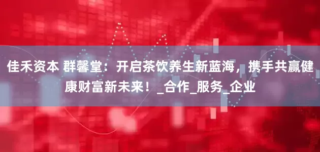佳禾资本 群馨堂：开启茶饮养生新蓝海，携手共赢健康财富新未来！_合作_服务_企业