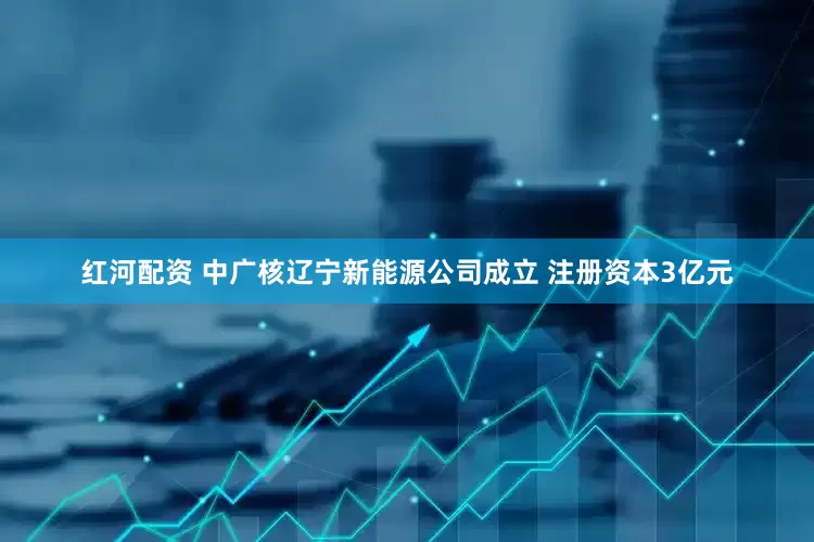 红河配资 中广核辽宁新能源公司成立 注册资本3亿元
