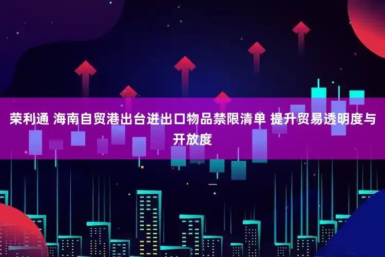 荣利通 海南自贸港出台进出口物品禁限清单 提升贸易透明度与开放度