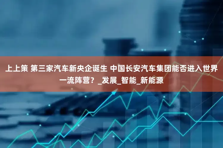 上上策 第三家汽车新央企诞生 中国长安汽车集团能否进入世界一流阵营？_发展_智能_新能源