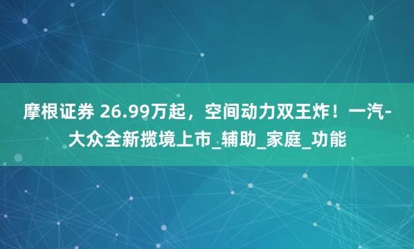 摩根证券 26.99万起，空间动力双王炸！一汽-大众全新揽境上市_辅助_家庭_功能
