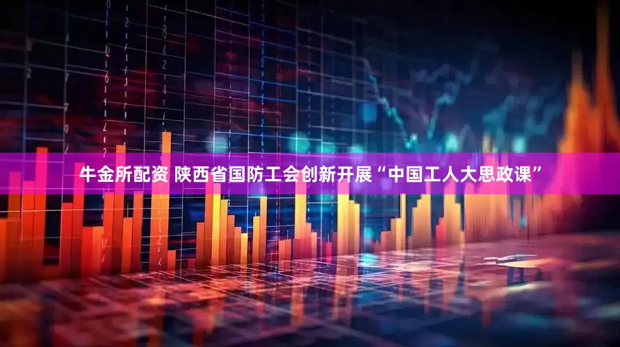 牛金所配资 陕西省国防工会创新开展“中国工人大思政课”