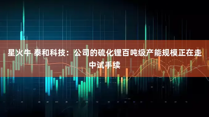 星火牛 泰和科技：公司的硫化锂百吨级产能规模正在走中试手续