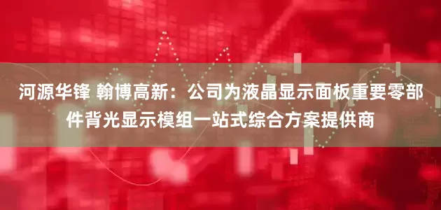 河源华锋 翰博高新：公司为液晶显示面板重要零部件背光显示模组一站式综合方案提供商