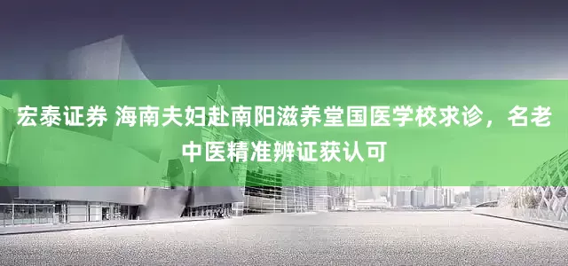 宏泰证券 海南夫妇赴南阳滋养堂国医学校求诊，名老中医精准辨证获认可
