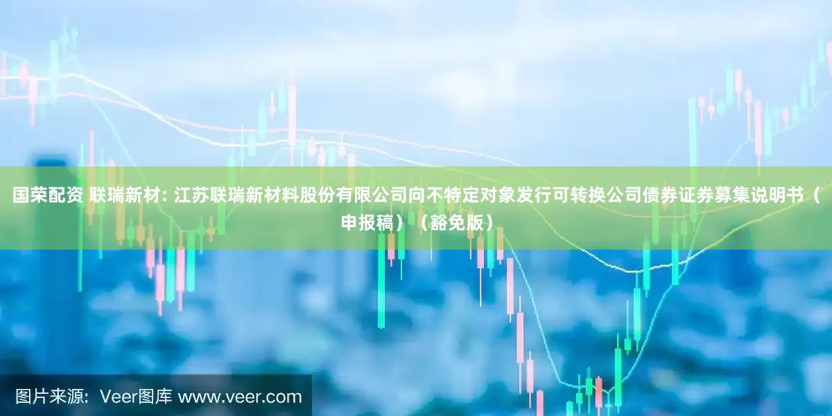 国荣配资 联瑞新材: 江苏联瑞新材料股份有限公司向不特定对象发行可转换公司债券证券募集说明书（申报稿）（豁免版）