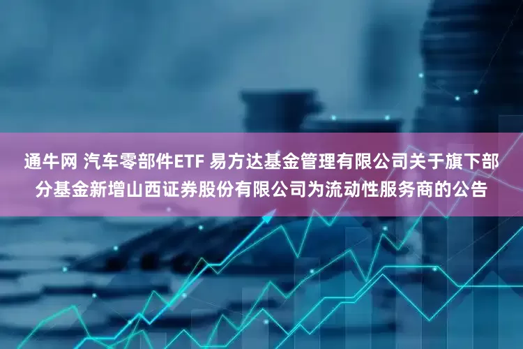 通牛网 汽车零部件ETF 易方达基金管理有限公司关于旗下部分基金新增山西证券股份有限公司为流动性服务商的公告