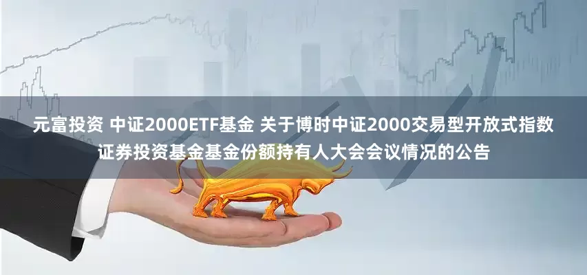 元富投资 中证2000ETF基金 关于博时中证2000交易型开放式指数证券投资基金基金份额持有人大会会议情况的公告